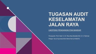 TUGASAN AUDIT
KESELAMATAN
JALAN RAYA
LMCP2502 PENGANGKUTAN BANDAR
Pensyarah: Prof. Dato’ Ir. Dr. Riza Atiq Abdullah Bin O. K. Rahmat
Pelajar: Nurul Syuhada Binti Mohd Noh [A168357]
 