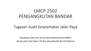 LMCP 2502
PENGANGKUTAN BANDAR
Tugasan Audit Keselamatan Jalan Raya
Disediakan oleh: Nur Azmina Binti Mohamad (A170697)
Diselia oleh: Prof. Dato Ir Dr Riza Atiq Abdullah Bin O.K Rahmat
 