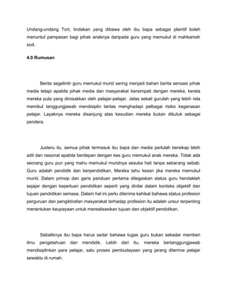 Undang-undang Tort, tindakan yang dibawa oleh ibu bapa sebagai plaintif boleh
menuntut pampasan bagi pihak anaknya daripada guru yang memukul di mahkamah
sivil.

4.0 Rumusan




         Berita segelintir guru memukul murid sering menjadi bahan berita sensasi pihak
media tetapi apabila pihak media dan masyarakat bersimpati dengan mereka, kereta
mereka pula yang dirosakkan oleh pelajar-pelajar. Jelas sekali gurulah yang lebih rela
memikul tanggungjawab mendisiplin lantas menghadapi pelbagai risiko keganasan
pelajar. Layaknya mereka disanjung atas kesudian mereka bukan dikutuk sebagai
pendera.




         Justeru itu, semua pihak termasuk ibu bapa dan media perlulah bersikap lebih
adil dan rasional apabila berdepan dengan kes guru memukul anak mereka. Tidak ada
seorang guru pun yang mahu memukul muridnya sesuka hati tanpa sebarang sebab.
Guru adalah pendidik dan berpendidikan. Mereka tahu kesan jika mereka memukul
murid. Dalam prinsip dan garis panduan pertama ditegaskan status guru hendaklah
sejajar dengan keperluan pendidikan seperti yang dinilai dalam konteks objektif dan
tujuan pendidikan semasa. Dalam hal ini perlu diterima kahikat bahawa status profesion
perguruan dan pengiktirafan masyarakat terhadap profesion itu adalah unsur terpenting
menentukan keupayaan untuk merealisasikan tujuan dan objektif pendidikan.




         Sebaliknya ibu bapa harus sedar bahawa tugas guru bukan sekadar memberi
ilmu     pengetahuan   dan   mendidik.   Lebih   dari   itu,   mereka   bertanggungjawab
mendisiplinkan para pelajar, satu proses pembudayaan yang jarang diterima pelajar
sewaktu di rumah.
 