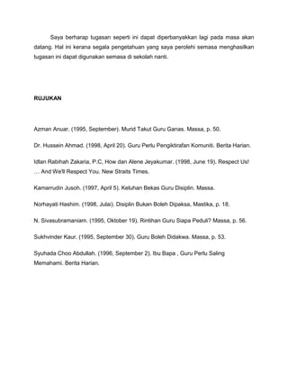Saya berharap tugasan seperti ini dapat diperbanyakkan lagi pada masa akan
datang. Hal ini kerana segala pengetahuan yang saya perolehi semasa menghasilkan
tugasan ini dapat digunakan semasa di sekolah nanti.




RUJUKAN




Azman Anuar. (1995, September). Murid Takut Guru Ganas. Massa, p. 50.

Dr. Hussein Ahmad. (1998, April 20). Guru Perlu Pengiktirafan Komuniti. Berita Harian.

Idlan Rabihah Zakaria, P.C, How dan Alene Jeyakumar. (1998, June 19). Respect Us!
… And We'll Respect You. New Straits Times.

Kamarrudin Jusoh. (1997, April 5). Keluhan Bekas Guru Disiplin. Massa.

Norhayati Hashim. (1998, Julai). Disiplin Bukan Boleh Dipaksa, Mastika, p. 18.

N. Sivasubramaniam. (1995, Oktober 19). Rintihan Guru Siapa Peduli? Massa, p. 56.

Sukhvinder Kaur. (1995, September 30). Guru Boleh Didakwa. Massa, p. 53.

Syuhada Choo Abdullah. (1996, September 2). Ibu Bapa , Guru Perlu Saling
Memahami. Berita Harian.
 