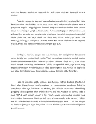 menuntut konsep pendidikan mencorak ke arah yang bercirikan teknologi secara
saintifik.

        Profesion perguruan juga merupakan badan yang dipertanggungjawabkan oleh
kerajaan untuk menghasilkan rakyat masa depan yang serba canggih sebagai jentera
penggerak negara. Tanggungjawab profesion perguruan menjadi semakin berat kerana
rakyat masa hadapan yang hendak dihasilkan itu bukan sahaja perlu diterapkan dengan
pelbagai ilmu pengetahuan semata-mata, tetapi perlu juga diseimbangkan dengan nilai
sosial yang baik dari segi moral dan etika yang murni. Malangnya ketika kita
bersungguh-sungguh menyahut cabaran masa kini untuk merealisasikan aspirasi
negara, timbul pula pelbagai masalah dikalangan guru-guru.




        Berita guru memukul pelajar, mendera, mencabul dan merogol anak didik sendiri
sering berlaku dan menjadi topik media. Tidak kurang juga apabila ia menjadi bualan
hangat dikalangan masyarakat. Kejadian guru-guru memukul pelajar sering dipilih untuk
dijadikan tajuk utama bagi media massa. Dahulu, para pendidik mempunyai status yang
tinggi dalam hierarki hidup masyarakat tetapi sekarang tidak lagi. Adakah ini berpunca
dari sikap dan kelalaian guru itu sendiri atau berpuca daripada faktor-faktor lain.




        Pada 15 Disember 2005, seorang guru tuisyen, Patricia Barbara Shanta, 54
tahun telah ditahan kerana mendera pelajar dan menyebabkan kecederaan fizikal ke
atas pelajar tahun tiga. Sementara itu, seorang guru didakwa kerana telah menendang
pinggang seorang pelajar tahun enam sebanyak dua kali. Kejadian ini berlaku pada 2
April 2007 di salah sebuah sekolah di Sik, Kedah. Antara beberapa lagi kejadian yang
menunjukkan keganasan dilakukan oleh guru adalah apabila muka seorang pelajar
berusia dua belas tahun senget akibat ditampar seorang guru pada 11 Jun lalu. Pelajar
itu ditampar gara-gara ingin mengambil buku di dalam beg sebelum lewat menghadiri
penghimpunan.
 