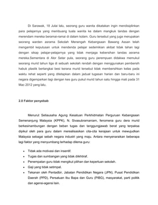 Di Sarawak, 18 Julai lalu, seorang guru wanita dikatakan ingin mendisiplinkan
para pelajarnya yang membuang tuala wanita ke dalam mangkuk tandas dengan
merendam mereka beramai-ramai di dalam kolam. Guru tersebut yang juga merupakan
seorang warden asrama Sekolah Menengah Kebangsaan Bawang Assan telah
mengambil keputusan untuk mendenda pelajar sedemikian akibat tidak tahan lagi
dengan sikap pelajar-pelajarnya yang tidak menjaga kebersihan tandas asrama
mereka.Sementara di Alor Setar pula, seorang guru perempuan didakwa memukul
seorang murid tahun tiga di sebuah sekolah rendah dengan menggunakan pembersih
habuk plastik bertangkai besi kerana murid tersebut tidak membersihkan kelas pada
waktu rehat seperti yang ditetapkan dalam jadual tugasan harian dan baru-baru ini
negara digemparkan lagi dengan kes guru pukul murid tahun satu hingga mati pada 31
Mac 2012 yang lalu.




2.0 Faktor penyebab



      Menurut Setiausaha Agung Kesatuan Perkhidmatan Perguruan Kebangsaan
Semenanjung Malaysia (KPPK), N. Sivasubramaniam, fenomena guru dera murid
berkesinambungan dengan beban tugas dan tanggungjawab berat yang terpaksa
dipikul oleh para guru dalam merealisasikan cita-cita kerajaan untuk mewujudkan
Malaysia sebagai sebah negara industri yang maju. Antara menyenaraikan beberapa
lagi faktor yang menyumbang terhadap dilema guru:

      Tidak ada motivasi dan insentif.
      Tugas dan sumbangan yang tidak diikhtiraf.
      Penempatan guru tidak mengikut pilihan dan keperluan sekolah.
      Gaji yang tidak setimpal.
      Tekanan oleh Pentadbir, Jabatan Pendidikan Negara (JPN), Pusat Pendidikan
      Daerah (PPD), Persatuan Ibu Bapa dan Guru (PIBG), masyarakat, parti politik
      dan agensi-agensi lain.
 