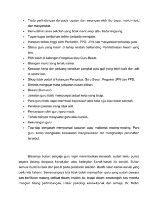 Tiada perlindungan daripada ugutan dan serangan oleh ibu bapa, murid-murid
      dan masyarakat.
      Kemudahan asas sekolah yang tidak mencukupi atau tiada langsung.
      Tugas-tugas tambahan selain daripada mengajar.
      Harapan terlalu tinggi oleh Pentadbir, PPD, JPN dan masyarakat terhadap guru.
      Status guru yang masih di tahap rendah berbanding Perkhidmatan Awam yang
      lain.
      Pilih kasih di kalangan Pengetua atau Guru Besar.
      Bilangan murid yang terlalu ramai.
      Keadaan kerja dan peluang kenaikan pangkat atau gaji yang lebih baik dan adil
      di sektor lain.
      Sikap tidak peduli di kalangan Pengetua, Guru Besar, Pegawai JPN dan PPD.
      Diminta mengajar mata pelajaran bukan pilihan.
      Bosan (Burn-out).
      Jawatan guru tidak mempunyai jadual kerja yang tetap.
      Para guru tidak dapat membuat keputusan atas hala tuju atau dasar sekolah.
      Penilaian prestasi yang tidak adil.
      Pencerapan oleh guru-guru muda.
      Terlalu banyak mesyuarat guru atau kursus.
      Kekurangan guru.
      Tiap-tiap pengarah mempunyai sasaran atau matlamat masing-masing. Para
      guru kerap mengalami kesukaran menyesuaikan diri menghadapi perubahan
      tersebut.




      Biasanya bukan sengaja guru ingin menimbulkan masalah, sudah tentu punca
segera datang daripada kenakalan atau kedegilan kanak-kanak itu sendiri. Bukan
semua murid itu baik dan patuh pada peraturan sekolah. Itulah naluri kanak-kanak yang
perlu kita fahami. Sememangnya kita tidak boleh memaafkan guru yang sudah dewasa
dan berfikiran matang terlibat dalam insiden itu, tetapi dalam sesetengah kes mereka
mungkin hilang pertimbangan. Pakar psikologi kanak-kanak dan remaja, Dr. Mohd.
 
