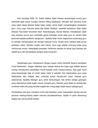 Ahli sosiologi UKM, Dr. Sarifa Zaleha Syed Hassan berpendapat punca guru
bertindak agak kasar mungkin kerana hilang kesabaran. Mungkin jika seorang murid
yang nakal dapat dikawal tetapi kalau terlalu ramai boleh menghilangkan kesabaran
guru. Guru juga manusia biasa jika terlalu tertekan, sesekali kesabaran tidak boleh
dikawal. Kaunselor Universiti Islam Antarabangsa, Asniza Mamat, menjelaskan salah
satu andaian punca guru bertindak ganas terhadap murid ialah guru itu sendiri tidak
berminat kepada profesion perguruan . Apabila tidak minat, bagaimana seseorang guru
itu hendak menyesuaikan diri dengan karenah murid. Sudah tentu mereka tidak punya
perasaan sabar. Mereka mudah rasa marah. Guru juga adalah manusia biasa yang
mempunyai emosi, kadangkala perasaan marahnya sampai ke tahap lupa bahawa dia
adalah guru dan berhadapan dengan anak orang lain.




      Sesetengah guru menghukum dengan tujuan untuk mendidik kerana kenakalan
murid berkenaan. Jangan salahkan guru sahaja kerana ibu bapa juga terlibat kerana
kurang menekankan pendidikan moral kepada anak masing-masing. Ada juga murid
yang berperangai baik di rumah tetapi nakal di sekolah. Kini kebanyakan guru yang
dikeluarkan dari maktab atau universiti bukan bercita-cita untuk menjadi guru
sebenarnya. Apabila bilangan guru amat berkurangan, kita terima sahaja golongan
yang sebenarnya tidak begitu sesuai menjadi guru. Mereka yang dilatih di maktab dan
universiti inilah ada yang bersifat negatif dan orang begini tidak sesuai sebagai guru.

Pendedahan kes guru mendera murid ada kebaikan untuk masyarakat menilai semula
peranan masing-masing dalam mencari penyelesaiannya. Gejala ini perlu dibendung
segera dan semua pihak terlibat.
 
