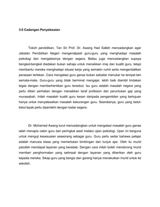 3.0 Cadangan Penyelesaian




      Tokoh pendidikan, Tan Sri Prof. Dr. Awang Had Salleh mencadangkan agar
Jabatan Pendidikan Negeri mengenalpasti guru-guru yang menghadapi masalah
psikologi dan mengatasinya dengan segera. Beliau juga mencadangkan supaya
bengkel-bengkel diadakan bukan sahaja untuk menaikkan imej dan kualiti guru, tetapi
membantu mereka menghadapi situasi kerja yang semakin rumit serta mengendalikan
perasaan tertekan. Cara mengatasi guru ganas bukan sekadar menukar ke tempat lain
semata-mata. Guru-guru yang tidak berminat mengajar, lebih baik diambil tindakan
tegas dengan memberhentikan guru tersebut. Isu guru adalah masalah negara yang
perlu diberi perhatian dengan menaikkan taraf profesion dan peruntukan gaji yang
munasabah. Inilah masalah kualiti guru kesan daripada pengambilan yang bertujuan
hanya untuk menyelesaikan masalah kekurangan guru. Seandainya, guru yang betul-
betul layak perlu diperolehi dengan kadar segera.




      Dr. Mohamed Awang turut mencadangkan untuk mengatasi masalah guru ganas
ialah menapis calon guru dari peringkat awal melalui ujian psikologi. Ujian ini berguna
untuk menguji kesesuaian seseorang sebagai guru. Guru perlu sedar bahawa pelajar
adalah manusia biasa yang memerlukan bimbingan dan tunjuk ajar. Oleh itu murid
patutlah mendapat layanan yang beradab. Dengan cara inilah boleh mendorong murid
memberi penghormatan yang setimpal dengan layanan yang diberikan oleh guru
kepada mereka. Sikap guru yang bengis dan garang hanya menakutkan murid untuk ke
sekolah.
 