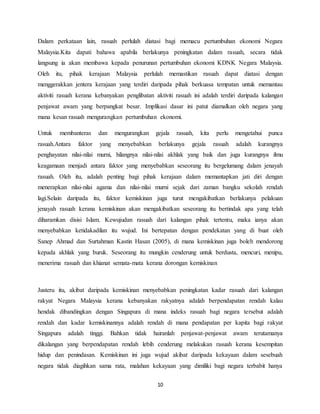 10
Dalam perkataan lain, rasuah perlulah diatasi bagi memacu pertumbuhan ekonomi Negara
Malaysia.Kita dapati bahawa apabila berlakunya peningkatan dalam rasuah, secara tidak
langsung ia akan membawa kepada penurunan pertumbuhan ekonomi KDNK Negara Malaysia.
Oleh itu, pihak kerajaan Malaysia perlulah memastikan rasuah dapat diatasi dengan
menggerakkan jentera kerajaan yang terdiri daripada pihak berkuasa tempatan untuk memantau
aktiviti rasuah kerana kebanyakan penglibatan aktiviti rasuah ini adalah terdiri daripada kalangan
penjawat awam yang berpangkat besar. Implikasi dasar ini patut diamalkan oleh negara yang
mana kesan rasuah mengurangkan pertumbuhan ekonomi.
Untuk membanteras dan mengurangkan gejala rasuah, kita perlu mengetahui punca
rasuah.Antara faktor yang menyebabkan berlakunya gejala rasuah adalah kurangnya
penghayatan nilai-nilai murni, hilangnya nilai-nilai akhlak yang baik dan juga kurangnya ilmu
keagamaan menjadi antara faktor yang menyebabkan seseorang itu bergelumang dalam jenayah
rasuah. Oleh itu, adalah penting bagi pihak kerajaan dalam memantapkan jati diri dengan
menerapkan nilai-nilai agama dan nilai-nilai murni sejak dari zaman bangku sekolah rendah
lagi.Selain daripada itu, faktor kemiskinan juga turut mengakibatkan berlakunya pelakuan
jenayah rasuah kerana kemiskinan akan mengakibatkan seseorang itu bertindak apa yang telah
diharamkan disisi Islam. Kewujudan rasuah dari kalangan pihak tertentu, maka ianya akan
menyebabkan ketidakadilan itu wujud. Ini bertepatan dengan pendekatan yang di buat oleh
Sanep Ahmad dan Surtahman Kastin Hasan (2005), di mana kemiskinan juga boleh mendorong
kepada akhlak yang buruk. Seseorang itu mungkin cenderung untuk berdusta, mencuri, menipu,
menerima rasuah dan khianat semata-mata kerana dorongan kemiskinan
Justeru itu, akibat daripada kemiskinan menyebabkan peningkatan kadar rasuah dari kalangan
rakyat Negara Malaysia kerana kebanyakan rakyatnya adalah berpendapatan rendah kalau
hendak dibandingkan dengan Singapura di mana indeks rasuah bagi negara tersebut adalah
rendah dan kadar kemiskinannya adalah rendah di mana pendapatan per kapita bagi rakyat
Singapura adalah tinggi. Bahkan tidak hairanlah penjawat-penjawat awam terutamanya
dikalangan yang berpendapatan rendah lebih cenderung melakukan rasuah kerana kesempitan
hidup dan penindasan. Kemiskinan ini juga wujud akibat daripada kekayaan dalam sesebuah
negara tidak diagihkan sama rata, malahan kekayaan yang dimiliki bagi negara terbabit hanya
 