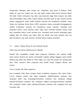11
berlegar-legar dikalangan pihak tertentu saja sebagaimana yang terjadi di Malaysia. Maka
dengan itu, yang kaya semakin kaya dan yang miskin semakin miskin kerana kekayaan dibolot
oleh pihak tertentu terutamanya bagi pihak yang berjawatan tinggi dalam kerajaan serta pihak
yang berkepentingan dalam politik Negara Malaysia saja.Dalam pada itu juga, peranan kerajaan
ataupun tanggungjawab negara adalah menjamin kekayaan dan kesejahteraan penduduk. Sanep
Ahmad dan Surtahman Kastin Hasan (2005) menyatakan bahawa pemerintah bertanggungjawab
memberi kemakmuran, kekayaan dan kesejahteraan kepada rakyatnya. Pemerintah perlu
memastikan bahawa semua rakyatnya bukan sahaja dapat memenuhi keperluan asasinya tetapi
harus memastikan bahawa semua rakyatnya kaya. Pemerintah perlu berusaha membangun negara
sehingga tidak ada individu yang miskin, tidak ada individu yang mahu menerima zakat dan
tidak ada individu yang mahu menerima sebarang bantuan daripada pemerintah
3.0 Analisis Undang-Undang Ke Atas Perbuatan Rasuah
ETIKA DALAM DUNIA PERNIAGAAN MODEN
Masalah etika menimbulkan masalah dalam pengurusan disebabkan oleh wujudnya konflik
antara prestasi ekonomi dan prestasi sosial.Apabila wujudnya pelbagai tanggapan seperti adakah
tindakan yang dibuat atau diambil itu “betul” (right), cara yang betul (proper) dan memang patut
(just). Maka keputusan dalam pengurusan perlu diambil sebagai mengatasi dilemma etika
tersebut.
Ciri-ciri masalah etika dalam pengurusan:
Lima kesimpulan boleh dibuat mengenai betapa kompleknya pengurusan etika seperti berikut.
Ciri-ciri mengenai masalah etika dalam pengurusan adalah:kebanyakan keputusan etika
mempunyai akibat yang berpanjangan.kebanyakan keputusan etika mempunyai pelbagai
alternative.kebanyakan keputusan etika mempunyai implikasi perorangan.kebanyakan keputusan
etika mempunyai ketidak pastian akibatnya.kebanyakan keputusan etika mempunyai hasil yang
bercampur aduk.
 