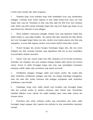 12
Contoh-contoh masalah etika dalam pengurusan:
1. Perletakan harga: kesan perletakan harga boleh menimbulkan kesan yang memudaratkan
pelanggan. Contohnya kadar faedah simpanan di bank adalah berbeza-beza antara satu bank
dengan bank yang lain. Menyimpan di bank yang lebih teguh dan lebih besar akan mendapat
kadar faedah yang lebih terjamin berbanding dengan bank yang kecil. Begitu juga dengan caj-caj
yang berbeza-beza dikenakan ke atas pelanggan.
2. Mesej periklanan: kepercayaan pelanggan terhadap mesej yang dipaparkan melalui iklan
adalah menjadi isu yang paling kompleks. Jika paparan iklan tidak munasabah dan tidak diterima
akal serta bercanggah dengan budaya dan etika, memberi kesan kepada paparan serta iklan yang
disampaikan. Ia secara tidak langsung memberi kesan kepada objektif sebaran iklan tersebut.
3. Promosi barangan: jika promosi barangan bertentangan dengan etika, nilai serta norma
kehidupan dan tidak memenuhi keperluan tetapi digambarkan lebih dari itu akan menimbulkan
kesan penolakan daripada masyarakat.
4. Suasana kerja: jika suasana tempat kerja tidak mempunyai ciri-ciri kawalan keselamatan,
kebersihan, dan sebagainya akan pasti mendapat tentangan daripada pihak pekerja dan kesatuan
sekerja. Kerana ini adalah bercanggah dengan etika kerja yang mementingkan keselamatan
pekerjanya terlebih dahulu selain persekitaran yang selamat dan bersih.
5. Perkhidmatan pelanggan: Pelanggan adalah asset kepada syarikat. Jika syarikat tidak
dapat memberikan perkhidmatan pelanggan yang baik, dan menjaga kepentingan pelanggannya,
maka dari sudut etika syarikat berkenaan telah melanggar perjanjiannya untuk memberikan
perkhidmatan yang berkualiti.
6. Pengurangan tenaga kerja: adalah menjadi suatu kesalahan yang bercanggah dengan
etika, jika sesebuah syarikat itu memaksa pekerjanya untuk berhenti kerja. Perberhentian
hendaklah dilakukan secara sukarela dan melalui rundingan antara semua pihak, pekerja dan
kesatuan sekerja.
7. Pencemaran alam sekitar: perbuatan syarikat yang mencemarkan alam sekitar adalah
bercanggah dengan pegangan etika organisasi dan perbuatan itu akan memudaratkan masyarakat
setempat.
 