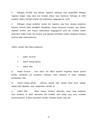 13
8. Hubungan komuniti: Segi etikanya, organisasi seharusnya terus mengekalkan hubungan
organisasi dengan orang ramai atau komuniti dimana ianya beroperasi. Hubungan itu boleh
wujudkan melalui berbagai program dan perlaksanaan tanggungjawab social.
9. Hubungan sebagai pembekal: syarikat dan organisasi yang besar memang mempunyai
kekuatan ekonomi dalam memelihara hubungannya dengan masyarakat setempat. Segi etikanya
organisasi tersebut akan berjaya melaksanakan tanggungjawab moral dan sosialnya kepada
masyarakat dengan projek dan program yang digerakan disebabkan mereka mempunyai kekuatan
ekonomi untuk melaksanakannya.
Analisis masalah etika dalam pengurusan:
1. analisis ekonomi
2. analisis undang-undang
3. analisis etika
a) Analisis ekonomi - Teori makro dan Mikro ekonomi bergantung kepada pasaran
terbuka, perbekalan dan permintaan seharusnya boleh membantu di dalam sebahagian
permasalahan etika.
b) Analisis Undang-undang - sekiranya masalah etika menjadi terlalu besar, undang-
undang boleh digunakan untuk menguruskan masalah ini.
c) Analisis Etika - Dalam suasana normative philosophy, setiap orang mempunyai
dasar pemikiran di dalam masyarakat dan bertindak pada prinsip yang sama, kemudian
rakan/sekumpulan di dalam masyarakat mestilah mendapat layanan yang adil
 