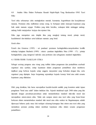 14
4.0 Analisis Etika Dalam Perbuatan Rasuah Hujah-Hujah Yang Berdasarkan ONE Teori
Etika
Teori etika sebenarnya cuba meningkatkan maruah, keamanan, kegembiraan dan kesejahteraan
manusia. Peraturan etika melibatkan semua orang. Ia bertujuan untuk mencapai keputusan yang
baik untuk manusia sejagat. Perilaku yang tidak beretika, walaupun tidak melanggar undang-
undang boleh menjejaskan kerjaya dan reputasi kita.
Etika juga merupakan satu disiplin ilmu yang mengkaji tentang moral, prinsip moral,
kaedahmoral dan tindakan serta kelakuan manusia yang betul.
Greek ethos
French dan Granrose (1995) : set panduan/ peraturan bertingkahlaku-menyelesaikan konflik
terhadap keinginan Buchnolz (1989) : sistem –panduan tingkahlaku Shea (1988 : 17) : prinsip
bertingkahlaku yang mengawal individu atau profesion dan sebagaisatu standard tingkahlaku
4.1 TEORI-TEORI TAAKULAN ETIKA
Sebagai seorang pengurus atau orang yang terlibat dalam pengurusan dan pentadbiran sesebuah
organisasi atau syarikat, setiap keputusan dalam pengurusan pentadbiran akan membawa
implikasi yang berbeza kepada setiap anggota masyarakat yang berkaitan dengan kita, serta
organisasi yang dipimpin. Ianya bergantung sepenuhnya kepada konsep betul atau salah sesuatu
keputusan yang dilakukan.
Oleh yang demikian, kita harus mewujudkan kaedah-kaedah analitik yang konsisten untuk tujuan
pengelasan ”betul atau salah” dalam tindakan kita. Sejarah intelektual sejak 2400 tahun yang lalu
dipenuhi dengan percubaan-percubaan untuk memartabatkan standard nilai-nilai moral dan
mewujudkan sistem-sistem etika. Tidak ada satupun sistem atau teori etika yang benar-benar
berkesan dalam memartabatkan standard nilai moral atau etika setakat ini. Bagaimanapun, adalah
dipercayai bahawa pada masa kini terdapat sekurang-kurangnya lima sistem atau teori etika yang
memainkan peranan penting dalam membuat keputusan etika dalam sesuatu pengurusan
pentadbiran:-
 
