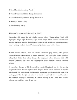 15
1. Eternal Law (Undang-undang Abadi)
2. Classical Teleological Ethical Theory: Utilitarianism
3. Classical Deontological Ethical Theory: Universalism
4. Distributive Justice Theory
5. Personal Liberty Theory
4.2 ETERNAL LAW (UNDANG-UNDANG ABADI)
Kebanyakan ahli agama dan ahli falsafah percaya bahawa Undang-undang Abadi boleh
digabungkan dengan aspek Ketuhanan, begitu sinonim dengan Hukum Alam dan terdapat dalam
ayat-ayat suci Holy Scripture. Undang-undang Abadi ini amat ketara atau nyata kepada mana-
mana pihak yang membuat “research” atau mempelajari mana-mana sumber di atas.
Menurut Thomas Jefferson, antara ahli sekular kemanusiaan yang terawal, beliau percaya
bahawa kebenaran undang-undang ini adalah “self-evident” iaitu kepercayaan kepada diri sendiri
sebagai bukti. Dalam frasa terkenal beliau, beliau menyatakan bahawa kebenaran tidak boleh
berubah (inalienable) dan tugas atau tanggungjawab boleh diperolehi daripada kebenaran
tersebut.
If people have the right to “life, liberty and the pursuit of happiness”, then they also have the
obligation to ensure the same right to others. Religious leaders tend to emphasize the revealed
source of the truth more than the reasoned nature, but they also believe that the state of the law is
unchanging, and that the rights and duties are obvious: if we are loved, then we must love others.
This reciprocal exchange is summarized in Christian theology by the Golden Rule: Do unto
others as you would have others do unto you.
 