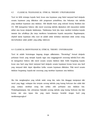 16
4.3 CLASSICAL TELEOLOGICAL ETHICAL THEORY: UTILITARIANISM
Teori ini lebih tertumpu kepada hasil, kesan atau keputusan yang bakal menyusul hasil daripada
sesuatu keputusan yang dilakukan oleh pengurusan pentadbiran, dan bukannya niat individu
yang membuat keputusan atau tindakan. Ahli falsafah barat yang terkenal Jeremy Bentham dan
J.S. Mill menegaskan bahawa nilai moral seseorang individu diputuskan oleh masyarakat melalui
akibat atau kesan daripada tindakannya. Tindakannya betul jika ianya memberi kebaikan kepada
manusia dan sebaliknya jika ianya membawa kemudaratan kepada masyarakat. Bagaimanapun,
objektif utama keputusan etika teori ini adalah untuk kebaikan maksimum untuk semua orang
dan keburukan untuk jumlah yang paling minimum.
4.4 CLASSICAL DEONTOLOGICAL ETHICAL THEORY: UNIVERSALISM
Teori ini adalah bertentangan langsung dengan utilitarianism. “Deontology” berasal daripada
perkataan Greek yang merujuk kepada tugas atau tanggungjawab seseorang individu.Teori etika
ini menegaskan bahawa nilai moral sesuatu sesuatu tindakan tidak boleh bergantung kepada
kesan atau hasil yang bakal menyusul hasil daripada sesuatu keputusan kerana kesan atau hasil
yang menyusul tidak dapat dipastikan ketika sesuatu keputusan dilakukan. Nilai moral sesuatu
tindakan bergantung kepada niat seseorang yang membuat keputusan atau tindakan.
Jika kita mengharapkan yang terbaik untuk orang lain, maka kita dianggap mempunyai nilai
moral yang tinggi, walaupun kita ternyata seorang individu yang kurang berkesan dan selalu lalai
yang sentiasa membuat orang lain terluka oleh perbuatan atau tindakan kita.
Walaubagaimanapun, kita sebenarnya bukanlah seorang individu yang kurang berkesan dan lalai
kerana niat atau tujuan kita yang murni biasanya berakhir dengan hasil yang
memberangsangkan!
 