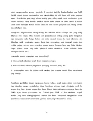 18
untuk mempercepatkan proses. Manakala di peringkat individu, langkah-langkah yang boleh
diambil adalah dengan memantapkan dan mengukuhkan jati diri dalam diri setiap pegawai
awam. Keperibadian yang tinggi adalah benteng yang paling ampuh untuk membanteras gejala
kerana sekiranya setiap individu bencikan rasuah maka amalan ini dapat diatasi. Kekuatan
jatidiri dapat menangkis habuan rasuah sekali pun tiada sesiapa yang tahu dan peluang terbuka
luas di hadapan mata.
Peningkatan penguatkuasaan undang-undang dan hukuman adalah cadangan asas yang sering
diberikan oleh banyak pihak. Siasatan dan penguatkuasaan undang-undang perlu dipergiatkan
agar masyarakat sedar betapa bahaya dan serius masalah rasuah jika tidak dibanteras dan
dibendung untuk keselamatan negara. Ianya juga membuatkan para pengamal rasuah akan
berfikir panjang sebelum cuba melakukan rasuah lantaran hukuman berat yang bakal diterima.
Empat perkara utama yang boleh gunapakai dalam memastikan SPRM berkesan dalam
menangani rasuah iaitu :
i. merangka strategi pencegahan yang komprehensif;
ii. bebas daripada diberikan rasuah dalam menjalankan tugas;
iii. tidak diletakkan di bawah pengawasan pemegang dasar atau polisi; dan
iv. mengurangkan ruang dan peluang untuk memberi dan menerima rasuah dalam agensi-agensi
yang strategik.
Pendekatan pendidikan dengan memasukan konsep bahaya rasuah dalam sistem pembelajaran
juga dirasakan mampu meningkatkan tahap kesedaran golongan muda diperingkat awal. Ini
kerana sikap benci kepada rasuah akan dapat dihayati dalam diri mereka sekiranya diajar dan
dididik sejak zaman persekolahan lagi. Generasi yang dididik ini akan membesar menjadi
individu yang lebih bertanggungjawab, amanah dan ikhlas. Pendekatan menggunakan sistem
pendidikan diharap mampu membentuk generasi muda yang bebas daripada rasuah.
 