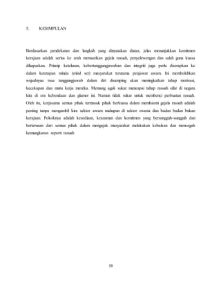 19
5. KESIMPULAN
Berdasarkan pendekatan dan langkah yang dinyatakan diatas, jelas menunjukkan komitmen
kerajaan adalah serius ke arah memastikan gejala rasuah, penyelewengan dan salah guna kuasa
dihapuskan. Prinsip ketelusan, kebertanggungjawaban dan integriti juga perlu diserapkan ke
dalam ketetapan minda (mind set) masyarakat terutama penjawat awam. Ini membolehkan
wujudnyua rasa tanggungjawab dalam diri disamping akan meningkatkan tahap motivasi,
kecekapan dan mutu kerja mereka. Memang agak sukar mencapai tahap rasuah sifar di negara
kita di era kebendaan dan glamor ini. Namun tidak sukar untuk membenci perbuatan rasuah.
Oleh itu, kerjasama semua pihak termasuk pihak berkuasa dalam membasmi gejala rasuah adalah
penting tanpa mengambil kira sektor awam mahupun di sektor swasta dan badan badan bukan
kerajaan. Pokoknya adalah kesediaan, keazaman dan komitmen yang bersungguh-sungguh dan
berterusan dari semua pihak dalam mengajak masyarakat melakukan kebaikan dan mencegah
kemungkaran seperti rasuah
 
