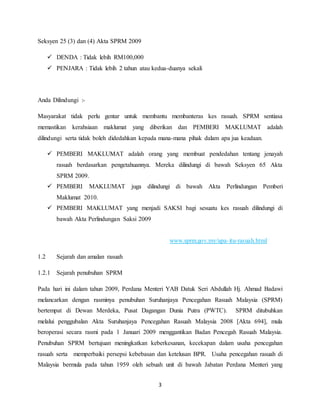 3
Seksyen 25 (3) dan (4) Akta SPRM 2009
 DENDA : Tidak lebih RM100,000
 PENJARA : Tidak lebih 2 tahun atau kedua-duanya sekali
Anda Dilindungi :-
Masyarakat tidak perlu gentar untuk membantu membanteras kes rasuah. SPRM sentiasa
memastikan kerahsiaan maklumat yang diberikan dan PEMBERI MAKLUMAT adalah
dilindungi serta tidak boleh didedahkan kepada mana-mana pihak dalam apa jua keadaan.
 PEMBERI MAKLUMAT adalah orang yang membuat pendedahan tentang jenayah
rasuah berdasarkan pengetahuannya. Mereka dilindungi di bawah Seksyen 65 Akta
SPRM 2009.
 PEMBERI MAKLUMAT juga dilindungi di bawah Akta Perlindungan Pemberi
Maklumat 2010.
 PEMBERI MAKLUMAT yang menjadi SAKSI bagi sesuatu kes rasuah dilindungi di
bawah Akta Perlindungan Saksi 2009
www.sprm.gov.my/apa-itu-rasuah.html
1.2 Sejarah dan amalan rasuah
1.2.1 Sejarah penubuhan SPRM
Pada hari ini dalam tahun 2009, Perdana Menteri YAB Datuk Seri Abdullah Hj. Ahmad Badawi
melancarkan dengan rasminya penubuhan Suruhanjaya Pencegahan Rasuah Malaysia (SPRM)
bertempat di Dewan Merdeka, Pusat Dagangan Dunia Putra (PWTC). SPRM ditubuhkan
melalui penggubalan Akta Suruhanjaya Pencegahan Rasuah Malaysia 2008 [Akta 694], mula
beroperasi secara rasmi pada 1 Januari 2009 menggantikan Badan Pencegah Rasuah Malaysia.
Penubuhan SPRM bertujuan meningkatkan keberkesanan, kecekapan dalam usaha pencegahan
rasuah serta memperbaiki persepsi kebebasan dan ketelusan BPR. Usaha pencegahan rasuah di
Malaysia bermula pada tahun 1959 oleh sebuah unit di bawah Jabatan Perdana Menteri yang
 