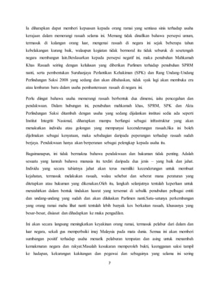 7
Ia diharapkan dapat memberi kepuasan kepada orang ramai yang sentiasa sinis terhadap usaha
kerajaan dalam memerangi rasuah selama ini. Memang tidak dinafikan bahawa persepsi umum,
termasuk di kalangan orang luar, mengenai rasuah di negara ini sejak beberapa tahun
kebelakangan kurang baik, walaupun kegiatan tidak bermoral itu tidak seburuk di sesetengah
negara membangun lain.Berdasarkan kepada persepsi negatif ini, maka penubuhan Mahkamah
Khas Rasuah seiring dengan kelulusan yang diberikan Parlimen terhadap penubuhan SPRM
nanti, serta pembentukan Suruhanjaya Perlantikan Kehakiman (SPK) dan Rang Undang-Undang
Perlindungan Saksi 2008 yang sedang dan akan dibahaskan, tidak syak lagi akan membuka era
atau lembaran baru dalam usaha pembanterasan rasuah di negara ini.
Perlu diingat bahawa usaha memerangi rasuah berbentuk dua dimensi, iaitu pencegahan dan
pendakwaan. Dalam hubungan ini, penubuhan mahkamah khas, SPRM, SPK dan Akta
Perlindungan Saksi ditambah dengan usaha yang sedang dijalankan institusi sedia ada seperti
Institut Integriti Nasional, diharapkan mampu berfungsi sebagai infrastruktur yang akan
menakutkan individu atau golongan yang mempunyai kecenderungan rasuah.Jika ini boleh
dijelmakan sebagai kenyataan, maka sebahagian daripada peperangan terhadap rasuah sudah
berjaya. Pendakwaan hanya akan berperanan sebagai pelengkap kepada usaha itu.
Bagaimanapun, ini tidak bermakna bahawa pendakwaan dan hukuman tidak penting. Adalah
sesuatu yang lumrah bahawa manusia itu terdiri daripada dua jenis – yang baik dan jahat.
Individu yang secara tabiatnya jahat akan terus memiliki kecenderungan untuk membuat
kejahatan, termasuk melakukan rasuah, walau sehebat dan seberat mana peraturan yang
ditetapkan atau hukuman yang dikenakan.Oleh itu, langkah selanjutnya tentulah keperluan untuk
menzahirkan dalam bentuk tindakan hasrat yang tersemat di sebalik penubuhan pelbagai entiti
dan undang-undang yang sudah dan akan diluluskan Parlimen nanti.Satu-satunya perkembangan
yang orang ramai mahu lihat nanti tentulah lebih banyak kes berkaitan rasuah, khususnya yang
besar-besar, disiasat dan dihadapkan ke muka pengadilan.
Ini akan secara langsung meningkatkan keyakinan orang ramai, termasuk pelabur dari dalam dan
luar negara, sekali gus memperbaiki imej Malaysia pada mata dunia. Semua ini akan memberi
sumbangan positif terhadap usaha menarik pelaburan tempatan dan asing untuk menambah
kemakmuran negara dan rakyat.Masalah kesukaran memperoleh bukti, keengganan saksi tampil
ke hadapan, kekurangan kakitangan dan pegawai dan sebagainya yang selama ini sering
 