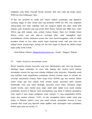 8
menghindar usaha Badan Pencegah Rasuah sepatutnya tidak akan wujud lagi dengan adanya
SPRM dan Akta Perlindungan Saksi.
Di lihat dari perspektif ini, adalah jelas bahawa tindakan perundangan yang digerakkan
sepanjang minggu ini untuk merintis jalan bagi penubuhan SPRM dan SPK serta pengenalan
undang-undang baru untuk melindungi saksi dan mengawal tingkah laku hakim adalah lebih
daripada usaha menunaikan janji yang pernah dibuat Barisan Nasional pada Pilihan Raya Umum
2004.Ia juga lebih daripada usaha peribadi Perdana Menteri, Datuk Seri Abdullah Ahmad
Badawi, seperti yang cuba diuar-uar sesetengah pihak, untuk meninggalkan legasi
pemerintahannya sebelum melepaskan jawatan Mac tahun depan.Sesungguhnya, usaha itu adalah
permulaan sebuah era baru dalam sejarah negara memerangi rasuah, salah guna kuasa dan
pelbagai bentuk penyelewengan. Semoga satu hari nanti, negara ini dikenali dan diiktiraf sebagai
negara paling bersih di dunia.
Abdul Rahman Sulaiman rahmansulaiman@yahoo.com : Sumber : Mingguan Malaysia
2.0 Analisis ekonomi ke atas perbuatan rasuah
Rasuah merupakan penyakit masyarakat yang serius diperdengarkan pada masa kini, khususnya
dikalangan negara membangun. Ini secara tidak langsung akan memberi kesan terhadap
pertumbuhan ekonomi dan juga kesan terhadap kehidupan sosial masyarakat. Pengamalan rasuah
yang berleluasa boleh mengakibatkan pertumbuhan ekonomi sesebuah negara itu terbantut dan
seterusnya menyebabkan Keluaran Dalam Negeri Kasar (KDNK) juga turut menurun. Bahkan
amalan rasuah juga turut menjadi barah penyakit kepada masyarakat akibat daripada
ketidakadilan sosial yang wujud dikalangan masyarakat secara amnya. Bertepatan dengan
masalah tersebut, maka objektif utama kajian adalah untuk melihat kesan rasuah terhadap
pertumbuhan ekonomi di Malaysia. Hasil penemuankajian yang dibuat di Malaysia menunjukkan
kesan negatif di mana dengan peningkatan rasuah sebanyak 1% akan mengakibatkan KDNK
negara akan menurun sebanyak 1.618%. Ini jelas menunjukkan bahawa amalan rasuah yang
berlaku di Malaysia memberi kesan yang negatif terhadap pertumbuhan ekonomi di mana
pemboleh ubah rasuah yang diperolehi adalah signifikan untuk menerangkan kadar pertumbuhan
KDNK negara pada aras keertian 1%.
 