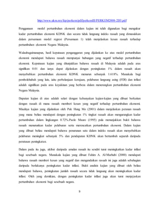 9
http://www.ukm.my/fep/perkem/pdf/perkemIII/PERKEM2008-2D3.pdf
Penggunaan model pertumbuhan ekonomi dalam kajian ini telah digunakan bagi mengukur
kadar pertumbuhan ekonomi KDNK dan secara tidak langsung indeks rasuah yang dimasukkan
dalam persamaan model regresi (Persamaan 1) telah menjelaskan kesan rasuah terhadap
pertumbuhan ekonomi Negara Malaysia.
Walaubagaimanapun, hasil keputusan penganggaran yang dijalankan ke atas model pertumbuhan
ekonomi mendapati bahawa rasuah mempunyai hubungan yang negatif terhadap pertumbuhan
ekonomi. Keputusan kajian yang ditunjukkan bahawa rasuah di Malaysia adalah pada aras
signifikan 0.01 dan ianya dapat dijelaskan dengan peningkatan 1% dalam rasuah akan
menyebabkan pertumbuhan ekonomi KDNK menurun sebanyak 1.618%. Manakala bagi
pembolehubah yang lain, iaitu perbelanjaan kerajaan, pelaburan langsung asing (FDI) dan inflasi
adalah signifikan pada aras keyakinan yang berbeza dalam menerangkan pertumbuhan ekonomi
Negara Malaysia.
Dapatan kajian di atas adalah selari dengan kebanyakan kajian-kajian yang dibuat berkaitan
dengan rasuah di mana rasuah memberi kesan yang negatif terhadap pertumbuhan ekonomi.
Misalnya kajian yang dijalankan oleh Pak Hung Mo (2001) dalam menjelaskan peranan rasuah
yang mana beliau mendapati dengan peningkatan 1% tingkat rasuah akan mengurangkan kadar
pertumbuhan dalam lingkungan 0.72%.Paolo Mauro (1995) pula menunjukkan bukti bahawa
rasuah menurunkan kadar pelaburan serta merencatkan pertumbuhan ekonomi. Dalam kajian
yang dibuat beliau mendapati bahawa penurunan satu dalam indeks rasuah akan menyebabkan
pelaburan meningkat sebanyak 5% dan pendapatan KDNK akan bertambah separuh daripada
peratusan peningkatan.
Dalam pada itu juga, akibat daripada amalan rasuah itu sendiri turut meningkatkan kadar inflasi
bagi sesebuah negara. Manakala kajian yang dibuat Fahim A. Al-Marhubi (2000) mendapati
bahawa rasuah memberi kesan yang negatif dan mengandaikan rasuah ini juga adalah sebahagian
daripada berlakunya peningkatan kadar inflasi. Bukti analisis kajian yang dibuat oleh beliau
mendapati bahawa, peningkatan jumlah rasuah secara tidak langsung akan meningkatkan kadar
inflasi. Oleh yang demikian, dengan peningkatan kadar inflasi juga akan turut menjejaskan
pertumbuhan ekonomi bagi sesebuah negara.
 