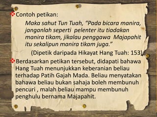 Contoh petikan:
Maka sahut Tun Tuah, “Pada bicara manira,
janganlah seperti pelenter itu tiadakan
manira tikam, jikalau p...