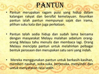 PANTUN
• Pantun merupakan ragam puisi yang hidup dalam
kalangan rakyat dan bersifat kemelayuan. Keunikan
pantun ialah pant...