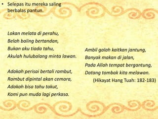 • Selepas itu mereka saling
berbalas pantun.
Lokan melata di perahu,
Belah baling bertandan,
Bukan aku tiada tahu,
Akulah ...
