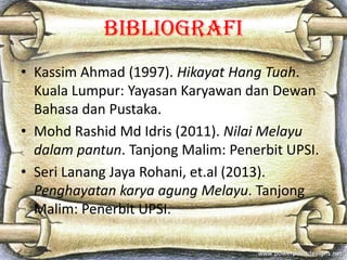 Bibliografi
• Kassim Ahmad (1997). Hikayat Hang Tuah.
Kuala Lumpur: Yayasan Karyawan dan Dewan
Bahasa dan Pustaka.
• Mohd ...