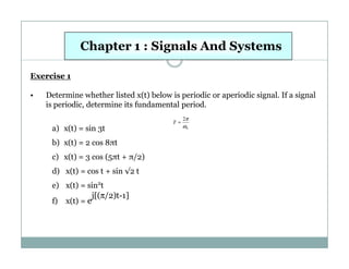 Chapter 1 : Signals And Systems
Exercise 1
•

Determine whether listed x(t) below is periodic or aperiodic signal. If a signal
is periodic, determine its fundamental period.
a) x(t) = sin 3t
b) x(t) = 2 cos 8πt
c) x(t) = 3 cos (5πt + π/2)
d) x(t) = cos t + sin √2 t
e) x(t) = sin2t
j[(π/2)t-1]
f) x(t) = e

T=

2π

ω0

 