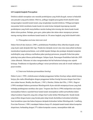 KBK3073                                                                             D20121058364


6.0 Langkah-langkah Pencegahan

Disleksia adalah merupakan satu masalah pembelajaran yang boleh dicegah, namun ia bukanlah
satu penyakit yang perlu diubati. Oleh itu, pelbagai langkah pencegahan boleh diambil untuk
mengurangkan masalah kanak-kanak yang menghadapi masalah disleksia. Pelbagai peringkat
masyarakat boleh membantu kanak-kanak ini untuk keluar daripada kepompong masalah
pembelajaran yang boleh menyebabkan mereka kadang kala terasing dari dunia kanak-kanak
dalam aliran perdana. Ibubapa, guru-guru, pakar-pakar dan rakan-rakan mempunyai peranan
masing-masing dalam membantu kanak-kanak ini. Di antara langkah yang boleh diambil ialah :

       6.1 Pencegahan awal atau intervensi awal

Dalam Harwell dan Jackson ( 2008 ), perkhidmatan Pendidikan Khas diberikan kepada setiap
yang layak sejak daripada lahir lagi. Penaksiran daripada nurseri atau mna-mana pihak kesihatan
menekankan kepada pemerhatian, soal selidik kepada ibubapa dan pendapat daripada kumpulan
multidisiplin yang selalunya melibatkan pakar patologi pertuturan, jurupulih fizikal dan pakar
psikologi atau pakar khusus perkembangan. Selepas layak, Rancangan Pendidikan Individu ( RPI
) akan dibentuk. Dokumen ini akan mengutamakan hal-hal berkaitan keluarga atau sejarah
keluarga. Pendekatan ini digunakan pelbagai variasi persekitaran sama ada di rumah mahupun di
pusat tersebut.

       6.2 Intervensi berkaitan permasalahan fonologi

Dalam Lyster ( 1998 ), keberkesanan terhadap penggunaan latihan fonologi sahaja adalah kurang
berjaya jika mahu dibandingkan dengan penggunaan latihan fonolgi bersama dengan huruf dan /
atau arahan bacaan, Bradley dan Bryant, ( 1983 ); Hatcher, Hulme dan Ellis, ( 1994 ). Hagtvet
(1989) mendapati bahawa permainan Metalinguistik di pra-sekolah mempunyai kesan yang baik
terhadap pembangunan membaca dan ejaan. Torgesen dan Davis (1996) melaporkan satu kajian
menunjukkan bahawa sejumlah besar kanak-kanak menunjukkan sedikit pertumbuhan dalam
tahap kesedaran linguistik yang jelas sebagai hasil usaha latihan Metalinguistik. Kanak-kanak
yang terlibat dengan kajian yang berada pada tahap lemah disebabkan kelemahan kebolehan
lisan kemahiran ejaan dan bukan berpunca daripada kelemahan latihan Metalinguistik. Lundberg,
Frost dan Petersen ( 1988 ) mendapati bahawa hanya 6% daripada kanak-kanak dalam kumpulan
eksperimen, berbanding dengan 37% dalam kumpulan sasaran, menunjukkan tidak ada

                                                                                                 11
 
