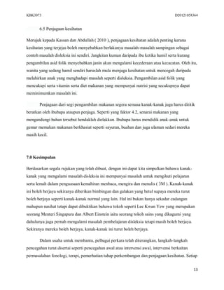 KBK3073                                                                             D20121058364


       6.5 Penjagaan kesihatan

Merujuk kepada Kassan dan Abdullah ( 2010 ), penjagaan kesihatan adalah penting kerana
kesihatan yang terjejas boleh menyebabkan berlakunya masalah-masalah sampingan sebagai
contoh masalah disleksia ini sendiri. Jangkitan kuman daripada ibu ketika hamil serta kurang
pengambilan asid folik menyebabkan janin akan mengalami kecederaan atau kecacatan. Oleh itu,
wanita yang sedang hamil sendiri haruslah mula menjaga kesihatan untuk mencegah daripada
melahirkan anak yang menghadapi masalah seperti disleksia. Pengambilan asid folik yang
mencukupi serta vitamin serta diet makanan yang mempunyai nutrisi yang secukupnya dapat
meminimumkan masalah ini.

       Penjagaan dari segi pengambilan makanan segera semasa kanak-kanak juga harus dititik
beratkan oleh ibubapa ataupun penjaga. Seperti yang faktor 4.2, senarai makanan yang
mengandungi bahan tersebut hendaklah dielakkan. Ibubapa harus mendidik anak-anak untuk
gemar memakan makanan berkhasiat seperti sayuran, buahan dan juga ulaman sedari mereka
masih kecil.




7.0 Kesimpulan

Berdasarkan segala rujukan yang telah dibuat, dengan ini dapat kita simpulkan bahawa kanak-
kanak yang mengalami masalah disleksia ini mempunyai masalah untuk mengikuti pelajaran
serta lemah dalam penguasaan kemahiran menbaca, mengira dan menulis ( 3M ). Kanak-kanak
ini boleh berjaya sekiranya diberikan bimbingan dan galakan yang betul supaya mereka turut
boleh berjaya seperti kanak-kanak normal yang lain. Hal ini bukan hanya sekadar cadangan
mahupun nasihat tetapi dapat dibuktikan bahawa tokoh seperti Lee Kwan Yew yang merupakan
seorang Menteri Singapura dan Albert Einstein iaitu seorang tokoh sains yang dikagumi yang
dahulunya juga pernah mengalami masalah pembelajaran disleksia tetapi masih boleh berjaya.
Sekiranya mereka boleh berjaya, kanak-kanak ini turut boleh berjaya.

       Dalam usaha untuk membantu, pelbagai perkara telah diterangkan, langkah-langkah
pencegahan turut disertai seperti pencegahan awal atau intervensi awal, intervensi berkaitan
permasalahan fonologi, terapi, pemerhatian tahap perkembangan dan penjagaan kesihatan. Setiap


                                                                                               13
 