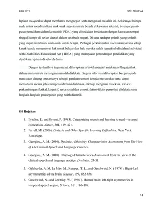 KBK3073                                                                              D20121058364


lapisan masyarakat dapat membantu mengcegah serta mengatasi masalah ini. Sekiranya ibubapa
malu untuk mendedahkan anak-anak mereka untuk berada di kawasan sekolah, terdapat pusat-
pusat pemulihan dalam komuniti ( PDK ) yang disediakan berdekatan dengan kawasan tempat
tinggal hampir di setiap daerah dalam sesebuah negeri. Di sana terdapat pelatih yang terlatih
yang dapat membantu anak-anak untuk belajar. Pelbagai perkhidmatan disediakan kerana setiap
kanak-kanak mempunyai hak untuk belajar dan hak mereka sudah termaktub di dalam Individual
with Disabilities Educational Act ( IDEA ) yang merupakan perundangan pendidikan yang
dijadikan rujukan di seluruh dunia.

       Dengan terhasilnya tugasan ini, diharapkan ia boleh menjadi rujukan pelbagai pihak
dalam usaha untuk menangani masalah disleksia. Segala informasi diharapkan berguna pada
masa akan datang terutamanya sebagai panduan umum kepada masyarakat serta dapat
memahami secara jelas mengenai definisi disleksia, etiologi mengenai disleksia, ciri-ciri
perkembangan fizikal, kognitif, serta sosial dan emosi, faktor-faktor penyebab disleksia serta
langkah-langkah pencegahan yang boleh diambil.




8.0 Rujukan

   1. Bradley, L. and Bryant, P. (1983). Categorizing sounds and learning to read—a causal
       connection. Nature, 301, 419–421.
   2. Farrell, M. (2006). Dyslexia and Other Specific Learning Difficulties. New York:
       Routledge.
   3. Georgiou, A. M. (2010). Dyslexia : Ethiology-Characteristics-Assessment from The View
       of The Clinical Speech and Language Practice.

   4. Georgiou, A. M. (2010). Ethiology-Characteristics-Assessment from the view of the
       clinical speech and language practice. Dyslexia , 23-31.

   5. Galaburda, A. M, Le May, M., Kemper, T. L., and Geschwind, N. ( 1978 ). Right-Left
       asymnmetries of the brain. Science, 199, 852-856.
   6. Geschwind, N., and Levitsky, W. ( 1968 ). Human brain: left-right asymmetries in
       temporal speech region, Science, 161, 186-189.


                                                                                                 14
 