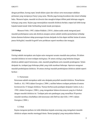 KBK3073                                                                              D20121058364


dengan perlahan, kurang tepat, lemah dalam ejaan dan tulisan serta mencampur-adukkan
perkataan yang mempunyai bunyi yang sama. Mereka juga kurang kesedaran dan minat terhadap
buku. Menurut kajian, masalah ini diwarisi dan mungkin kdapat dilihat pada beberapa anggota
keluarga yang sama. Kajian juga menunjukkan masalah disleksia berlaku empat kali lebih kerap
kepada kanak-kanak lelaki berbanding kanak-kanak perempuan.

        Menurut Frith ( 1992 ) dalam Riddick ( 2010 ), dalam usaha untuk mengenal pasti
masalah pembelajaran sama ada disleksia ataupun autism adalah melalui pemerhatian terhadap
kaitan diantara kelainan tahap penerangan kerana daripada itu kita dapat melihat kaitan di antara
punca biologikal, masalah kognitif serta perlakuan seperti membaca dan mengeja.




3.0 Etiologi

Etiologi adalah merupakan satu kajian sains mengenai sesuatu masalah atau perkara. Di dalam
masalah disleksia ini turut terdapat etiologinya. Di antara etiologi yang berkaitan dengan
disleksia adalah seperti keturunan, otak, masalah penglihatan serta masalah pendengaran. Selain
daripada itu, terdapat juga beberapa pihak yang telah membuat beberapa hipotesis mengenai
masalah pembelajaran disleksia. Di antara etiologi masalah pembelajaran disleksia adalah seperti
berikut :

        3.1 Keturunan
    Keturunan adalah merupakan salah satu daripada penyebab masalah disleksia. Pemerhatian
    Smith et. Al.( 1983) dalam Georgiou ( 2006 ), melihat bahawa terdapat perkaitan di antara
    kromosom ke-15 dengan disleksia. Namun berbeza pula pendapat daripada Cardon et.al.,(
    1994 ) dalam Georgiou ( 2006 ), yang mengatakan bahawa kromosom yang ke-6 berkait
    dengan masalah disleksia ini. Terdapat pula satu pandangan yang menafikan 50 peratus
    masalah membaca disebabkan oleh keturunan oleh DeFries dan Gills ( 1993 ) dalam
    Georgiou ( 2006 ).


        3.2 Otak
    Kajian mengenai perkara ini telah dilakukan kepada seseorang yang mengalami masalah
    disleksia selepas mereka meninggal dunia. Ramai pengkaji yang menyatakan bahawa

                                                                                                  3
 