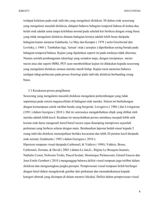 KBK3073                                                                             D20121058364


   terdapat kelainan pada otak individu yang mengalami disleksia. Di dalam otak seseorang
   yang mengalami masalah disleksia, didapati bahawa bahagian temporal bahasa di kedua-dua
   belah otak adalah sama tanpa kelebihan normal pada sebelah kiri berbeza dengan orang biasa
   yang tidak mengalami disleksia dimana bahagian kirinya adalah lebih besar daripada
   bahagian kanan menurut Galaburda, Le May dan Kemper ( 1978 ) serta Geschwind dan
   Levitsky, ( 1968 ). Tambahan lagi, ‘ketuat’ otak ( actopias ) diperhatikan sering berada pada
   bahagian temporal bahasa. Kajian yang dijalankan seperti ini pada mulanya tidak diterima.
   Namun setelah pembangunan teknologi yang semakin maju, dengan terciptanya mesin-
   mesin atau alat seperti fMRI, PET-scan membolehkan kajian ini dilakukan kepada seseorang
   yang mengalami disleksia semasa mereka masih hidup. Kajian turut menemui bahawa
   terdapat tahap perbezaan pada proses fonologi pada individu disleksia berbanding orang
   biasa.


      3.3 Kesukaran proses penglihatan
   Seseorang yang mengalami masalah disleksia mengalami perkembangan yang tidak
   sepatutnya pada sistem magnocellular di bahagian otak mereka. Sistem ini berhubungan
   dengan kemampuan untuk melihat benda yang bergerak, Lovegrove ( 1986 ) dan Livingstone
   (1991 ) dalam Georgiou ( 2010 ). Hal ini seterusnya mengakibatkan objek yang dilihat oleh
   mereka adalah lebih kecil. Keadaan ini menyebabkan proses membaca menjadi lebih sulit
   kerana otak harus mengenali huruf-huruf secara cepat disamping memproses sejumlah
   perkataan yang berbeza selaras dengan mata. Berdasarkan laporan bedah siasat kepada 5
   orang individu disleksia menunjukkan berlaku kecacatan dan lebih 20 peratus kecil daripada
   otak normal, Galaburda ( 1985 ) dalam Georgiou ( 2010 ).
   Hipotesis tumpuan visual daripada Carbonnel, & Valdois ( 1998); Valdois, Bosse,
   Carbonnel, Zorman, & David ( 2003 ) dalam Le Jan,G., Régine Le Bouquin-Jeannès,
   Nathalie Costet, Nolwenn Trolès, Pascal Scalart, Dominique Pichancourt, Gérard Faucon dan
   Jean-Emile Gombert ( 2010 ) menganggap bahawa defisit visual tumpuan juga terlibat dalam
   disleksia dan mengurangkan jangka persepsi. Pemprosesan visual tumpuan boleh berfungsi
   dengan betul dalam mengekstrak gambar dari perkataan dan memadankannya kepada
   kategori abstrak yang disimpan di dalam memori leksikal. Defisit dalam pemprosesan visual



                                                                                                   4
 