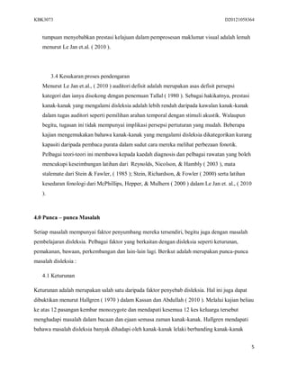 KBK3073                                                                              D20121058364


   tumpuan menyebabkan prestasi kelajuan dalam pemprosesan maklumat visual adalah lemah
   menurut Le Jan et.al. ( 2010 ).




        3.4 Kesukaran proses pendengaran
   Menurut Le Jan et.al., ( 2010 ) auditori defisit adalah merupakan asas defisit persepsi
   kategori dan ianya disokong dengan penemuan Tallal ( 1980 ). Sebagai hakikatnya, prestasi
   kanak-kanak yang mengalami disleksia adalah lebih rendah daripada kawalan kanak-kanak
   dalam tugas auditori seperti pemilihan arahan temporal dengan stimuli akustik. Walaupun
   begitu, tugasan ini tidak mempunyai implikasi persepsi pertuturan yang mudah. Beberapa
   kajian mengemukakan bahawa kanak-kanak yang mengalami disleksia dikategorikan kurang
   kapasiti daripada pembaca purata dalam sudut cara mereka melihat perbezaan fonotik.
   Pelbagai teori-teori ini membawa kepada kaedah diagnosis dan pelbagai rawatan yang boleh
   mencukupi keseimbangan latihan dari Reynolds, Nicolson, & Hambly ( 2003 ), mata
   stalemate dari Stein & Fawler, ( 1985 ); Stein, Richardson, & Fowler ( 2000) serta latihan
   kesedaran fonologi dari McPhillips, Hepper, & Mulhern ( 2000 ) dalam Le Jan et. al., ( 2010
   ).



4.0 Punca – punca Masalah

Setiap masalah mempunyai faktor penyumbang mereka tersendiri, begitu juga dengan masalah
pembelajaran disleksia. Pelbagai faktor yang berkaitan dengan disleksia seperti keturunan,
pemakanan, bawaan, perkembangan dan lain-lain lagi. Berikut adalah merupakan punca-punca
masalah disleksia :

   4.1 Keturunan

Keturunan adalah merupakan salah satu daripada faktor penyebab disleksia. Hal ini juga dapat
dibuktikan menurut Hallgren ( 1970 ) dalam Kassan dan Abdullah ( 2010 ). Melalui kajian beliau
ke atas 12 pasangan kembar monozygote dan mendapati kesemua 12 kes keluarga tersebut
menghadapi masalah dalam bacaan dan ejaan semasa zaman kanak-kanak. Hallgren mendapati
bahawa masalah disleksia banyak dihadapi oleh kanak-kanak lelaki berbanding kanak-kanak


                                                                                                 5
 
