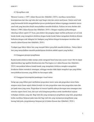 KBK3073                                                                              D20121058364


   4.3 Komplikasi otak

Menurut Learner, ( 1997 ) dalam Kassan dan Abdullah ( 2010 ), membaca memerlukan
kesempurnaan dari dua segi iaitu dari segi fungsi otak dan sistem saraf pusat. Sistem saraf otak
yang bermasalah boleh mengakibatkan proses pembelajaran bahasa terganggu manakala sistem
saraf otak yang bercelaru boleh menyebabkan masalah disleksia. Perkara ini turut disebut oleh
Hattum ( 1980 ) dalam Kassan dan Abdullah ( 2010 ). Dengan wujudnya perkembangan
teknologi terkini seperti CT Scan, para doktor dan pengkaji dapat melihat perbezaan sel-sel otak
kanak-kanak yang mengalami disleksia dengan kanak-kanak bukan mengalami disleksia dimana
berkaitan dengan otak bahagian kiri hadapan yang berkait dengan kemampuan membaca dan
menulis dalam Kassan dan Abdullah ( 2010 )

Terdapat juga faktor-faktor lain yang menjadi faktor penyebab masalah disleksia.. Faktor-faktor
lain yang menyebabkan masalah pembelajaran disleksia adalah seperti yang berikut:

   4.4 Gangguan persepsi penglihatan

Kanak-kanak disleksia tidak mampu untuk mengenal huruf atau kata secara visual. Hal ini dapat
diperkukuhkan lagi apabila Kinsbourmen dan Warrington n.d. dalam Kassan dan Abdullah (
2010 ) menyatakan bahawa kanak-kanak yang mengalami disleksia mungkin mengalami
kesukaran dalam mentaksir ransangan, sehingga mereka tidak dapat mengikuti apa yang dilihat
menyebabkan kesemua yang dilihat itu bercampur-aduk.

   4.5 Gangguan keterampilan pandangan visual-motor

Setiap apa yang dilihat pasti melibatkan pergerakan motor sama ada pergerakan motor halus
ataupun motor kasar seperti dalam konteks ini iaitu pergerakan mata atau pergerakan mata dan
jari pada masa yang sama. Pergerakan ini muncul apabila adanya dorongan atau ransangan atau
stimulus seperti huruf, kata, dan ayat serta keinginan pembaca untuk memberikan respons
terhadapa stimulus yang ada. Bagi individu yang mempunyai penglihatan yang baik, pergerakan
ketika membaca berpusat pada mata dan bagi individu yang mempunyai penglihatan yang
kurang baik pula, pergerakannya berpusat jari di dalam Kassan dan Abdullah ( 2010 ).




                                                                                                   7
 