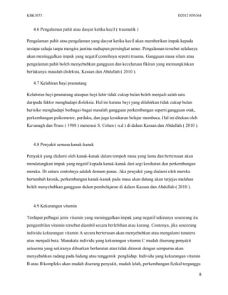 KBK3073                                                                            D20121058364


   4.6 Pengalaman pahit atau dasyat ketika kecil ( traumatik )

Pengalaman pahit atau pengalaman yang dasyat ketika kecil akan memberikan impak kepada
sesiapa sahaja tanpa mengira jantina mahupun perningkat umur. Pengalaman tersebut selalunya
akan meninggalkan impak yang negatif contohnya seperti trauma. Gangguan masa silam atau
pengalaman pahit boleh menyebabkan gangguan dan kecelaruan fikiran yang memungkinkan
berlakunya masalah disleksia, Kassan dan Abdullah ( 2010 ).

   4.7 Kelahiran bayi pramatang

Kelahiran bayi pramatang ataupun bayi lahir tidak cukup bulan boleh menjadi salah satu
daripada faktor menghadapi disleksia. Hal ini kerana bayi yang dilahirkan tidak cukup bulan
berisiko menghadapi berbagai-bagai masalah gangguan perkembangan seperti gangguan otak,
perkembangan psikomotor, perilaku, dan juga kesukaran belajar membaca. Hal ini ditekan oleh
Kavanagh dan Truss ( 1988 ) menerusi S. Cohen ( n.d ) di dalam Kassan dan Abdullah ( 2010 ).



   4.8 Penyakit semasa kanak-kanak

Penyakit yang dialami oleh kanak-kanak dalam tempoh masa yang lama dan berterusan akan
mendatangkan impak yang negatif kepada kanak-kanak dari segi kesihatan dan perkembangan
mereka. Di antara contohnya adalah demam panas. Jika penyakit yang dialami oleh mereka
bertambah kronik, perkembangan kanak-kanak pada masa akan datang akan terjejas malahan
boleh menyebabkan gangguan dalam pembelajaran di dalam Kassan dan Abdullah ( 2010 ).



   4.9 Kekurangan vitamin

Terdapat pelbagai jenis vitamin yang meninggalkan impak yang negatif sekiranya seseorang itu
pengambilan vitamin tersebut diambil secara berlebihan atau kurang. Contonya, jika seseorang
individu kekurangan vitamin A secara berterusan akan menyebabkan atau mengalami tunatera
atau menjadi buta. Manakala individu yang kekurangan vitamin C mudah diserang penyakit
selesema yang sekiranya dibiarkan berlarutan atau tidak dirawat dengan sempurna akan
menyebabkan radang pada hidung atau tenggorok penghidap. Individu yang kekurangan vitamin
B atau B kompleks akan mudah diserang penyakit, mudah lelah, perkembangan fizikal terganggu

                                                                                               8
 