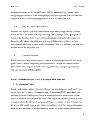 KBK3073                                                                            D20121058364


dan konsentrasi untuk berfikir menjadi kurang. Oleh itu, sekiranya penyakit-penyakit yang
mengganggu perkembangan fizikal menjangkiti perkembangan organ otak maka risiko individu
mengalami disleksia adalah sangat tinggi menurut Kassan dan Abdullah ( 2010 ).



   4.10       Jangkitan kuman ketika ibu hamil

Ibu hamil yang dijangkiti kuman berbahaya adalah sangat berisiko tinggi terhadap kelahiran
tidak normal atau melahirkan anak yang tidak cukup sifat. Contohnya adalah seperti jangkitan
rubella, sifilis dan tuberkulosis yang boleh mengakibatkan janin mengalami kecederaan atau
kecacatan otak. Sekiranya hal ini berlaku, bayi yang dilahirkan mungkin akan mengalami
simptom kesukaran belajar termasuk kesukaran membaca ketika mencapai umur yang berkenaan
menurut Kassan dan Abdullah ( 2010 ).



   4.11       Keturunan atau baka

Ramai para pengkaji yang setuju mengenai kesukaran membaca banyak diungguli oleh faktor
genetik dan faktor baka. Sebagaimana yang dijelaskan oleh Hallgren dan Herrman bahawa
kesukaran membaca berpunca daripada keturunan, generasi atau keluarga yang mengalami
disleksia, Kassan dan Abdullah ( 2010 ).




5.0 Ciri – ciri Perkembangan Fizikal, Kognitif dan Sosial dan Emosi

  5.1 Perkembangan Fizikal

Kanak-kanak disleksia selalunya mempunyai fizikal yang sempurna seperti kanak-kanak biasa
namun hanya berbeza pada pembelajaran mereka. Di dalam Reid ( 2005 ), kanak-kanak yang
mempunyai masalah pembelajaran disleksia ini mempunyai masalah untuk membaca seperti
kefasihan membaca. Selain daripada itu, kanak-kanak ini juga turut mempunyai masalah dalam
mengeja kerana merka sukar untuk mengingati, berlakunya kesalahan fonologi, perkataan atau
huruf yang tidak mengikut urutan serta keliru mengenai huruf vokal. Dari segi, penulisan kanak-
kanak ini turut bermasalah, di mana mereka sukar untuk mengenal serta memperkembangkan


                                                                                               9
 