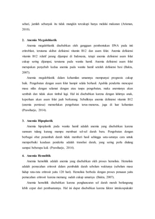 sehari, jumlah sebanyak itu tidak mungkin tercukupi hanya melalui makanan (Arisman,
2010).
2. Anemia Megaloblastik
Anemia megaloblastik disebabkan oleh gangguan pembentukan DNA pada inti
eritroblast, terutama akibat defisiensi vitamin B12 dan asam folat. Anemia defisiensi
vitamin B12 relatif jarang dijumpai di Indonesia, tetapi anemia defisiensi asam folat
cukup sering dijumpai, terutama pada wanita hamil. Anemia defisiensi asam folat
merupakan penyebab kedua anemia pada wanita hamil setelah defisiensi besi (Bakta,
2007).
Anemia megaloblastik dalam kehamilan umumnya mempunyai prognosis cukup
baik. Pengobatan dengan asam folat hampir selalu berhasil. Apabila penderita mencapai
masa nifas dengan selamat dengan atau tanpa pengobatan, maka anemianya akan
sembuh dan tidak akan timbul lagi. Hal ini disebabkan karena dengan lahirnya anak,
keperluan akan asam folat jauh berkurang. Sebaliknya anemia defisiensi vitamin B12
(anemia perniosa) memerlukan pengobatan terus-menerus, juga di luar kehamian
(Prawiharjo, 2014).
3. Anemia Hipoplastik
Anemia hipoplastik pada wanita hamil adalah anemia yang disebabkan karena
sumsum tulang kurang mampu membuat sel-sel darah baru. Pengobatan dengan
berbagai obat penambah darah tidak memberi hasil sehingga satu-satunya cara untuk
memperbaiki keadaan penderita adalah transfusi darah, yang sering perlu diulang
sampai beberapa kali. (Prawiharjo, 2014).
4. Anemia Hemolitik
Anemia hemolitik adalah anemia yang disebabkan oleh proses hemolisis. Hemolisis
adalah pemecahan eritrosit dalam pembuluh darah sebelum waktunya (sebelum masa
hidup rata-rata eritrosit yaitu 120 hari). Hemolisis berbeda dengan proses penuaan yaitu
pemecahan eritrosit karena memang sudah cukup umurnya (Bakta, 2007).
Anemia hemolitik disebabkan karena penghancuran sel darah merah berlangsung
lebih cepat dari pembuatannya. Hal ini dapat disebabkan karena faktor intrakospukuler
 