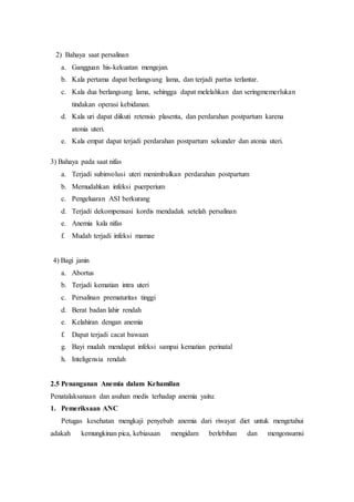 2) Bahaya saat persalinan
a. Gangguan his-kekuatan mengejan.
b. Kala pertama dapat berlangsung lama, dan terjadi partus terlantar.
c. Kala dua berlangsung lama, sehingga dapat melelahkan dan seringmemerlukan
tindakan operasi kebidanan.
d. Kala uri dapat diikuti retensio plasenta, dan perdarahan postpartum karena
atonia uteri.
e. Kala empat dapat terjadi perdarahan postpartum sekunder dan atonia uteri.
3) Bahaya pada saat nifas
a. Terjadi subinvolusi uteri menimbulkan perdarahan postpartum
b. Memudahkan infeksi puerperium
c. Pengeluaran ASI berkurang
d. Terjadi dekompensasi kordis mendadak setelah persalinan
e. Anemia kala nifas
f. Mudah terjadi infeksi mamae
4) Bagi janin
a. Abortus
b. Terjadi kematian intra uteri
c. Persalinan prematuritas tinggi
d. Berat badan lahir rendah
e. Kelahiran dengan anemia
f. Dapat terjadi cacat bawaan
g. Bayi mudah mendapat infeksi sampai kematian perinatal
h. Inteligensia rendah
2.5 Penanganan Anemia dalam Kehamilan
Penatalaksanaan dan asuhan medis terhadap anemia yaitu:
1. Pemeriksaan ANC
Petugas kesehatan mengkaji penyebab anemia dari riwayat diet untuk mengetahui
adakah kemungkinan pica, kebiasaan mengidam berlebihan dan mengonsumsi
 