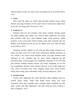 makanan-makanan tertentu dan riwayat medis yang adekuat dan uji yang tepat (Robson,
2011).
2. Nutrisi
Nutrisi yang baik adalah cara terbaik untuk mencegah terjadinya anemia. Makan
makanan yang tinggi kandungan zat besi (seperti sayuran berdaun hijau, daging merah,
sereal, telur, dan kacang tanah). (Proverawati, 2011).
3. Pemberian Fe
Pemberian tablet besi (Fe) kehamilan setiap harinya kemudian dievaluasi apakah
ada keluhan (misalnya mual, muntah, feses berwarna hitam), apabila tidak ada keluhan
maka pemberian sulfat ferosa dapat dilanjutkan hingga anemia terkoreksi, Apabila
pemberian zat besi peroral tidak berhasil (misalnya pasien tidak kooperatif) maka bisa
diberikan dosis parenteral (per IM atau per IV) dihitung sesuai berat badan dan defisit
zat besi (Robson, 2011).
Pemantauan konsumsi suplemen zat besi perlu juga diikuti dengan pemantauan cara
minum yang benar karena hal ini akan sangat mempengaruhi efektifitas penyerapan zat
besi. Vitamin C dan protein hewani merupakan elemen yang sangat membantu dalam
penyerapan zat besi, sedangkan kopi, teh, garam kalsium, magnesium dan fitat
(terkandung dalam kacang-kacangan) akan menghambat penyerapan zat besi. Ibu hamil
perlu diberikan konseling mengenai makanan yang banyak mengandung zat besi dan
cara pengolahannya. Beberapa contoh makanan yang kaya zat besi adalah: daging sapi,
ayam, sarden, roti gandum, kapri, buncis panggang, kacang merah, sayuran berdaun,
brokoli, daun bawang, bayam, buah-buahan kering, dan telur (Sulistyawati, 2009).
4. Transfusi Darah
Transfusi darah diindikasikan bila terjadi hipovolemia akibat kehilangan darah atau
prosedur operasi darurat. Wanita hamil dengan anemia sedang yang secara
hemodinamis stabil, dapat beraktifitas tanpa menunjukan gejala menyimpang dan tidak
septik, transfusi darah tidak diindikasikan, tetapi diberi terapi besi selama setidaknya 3
bulan (Cunningham, 2013)
 