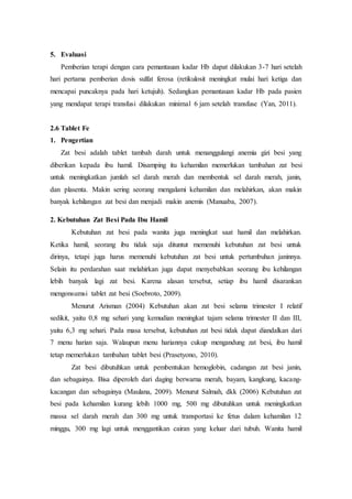 5. Evaluasi
Pemberian terapi dengan cara pemantauan kadar Hb dapat dilakukan 3-7 hari setelah
hari pertama pemberian dosis sulfat ferosa (retikulosit meningkat mulai hari ketiga dan
mencapai puncaknya pada hari ketujuh). Sedangkan pemantauan kadar Hb pada pasien
yang mendapat terapi transfusi dilakukan minimal 6 jam setelah transfuse (Yan, 2011).
2.6 Tablet Fe
1. Pengertian
Zat besi adalah tablet tambah darah untuk menanggulangi anemia gizi besi yang
diberikan kepada ibu hamil. Disamping itu kehamilan memerlukan tambahan zat besi
untuk meningkatkan jumlah sel darah merah dan membentuk sel darah merah, janin,
dan plasenta. Makin sering seorang mengalami kehamilan dan melahirkan, akan makin
banyak kehilangan zat besi dan menjadi makin anemis (Manuaba, 2007).
2. Kebutuhan Zat Besi Pada Ibu Hamil
Kebutuhan zat besi pada wanita juga meningkat saat hamil dan melahirkan.
Ketika hamil, seorang ibu tidak saja dituntut memenuhi kebutuhan zat besi untuk
dirinya, tetapi juga harus memenuhi kebutuhan zat besi untuk pertumbuhan janinnya.
Selain itu perdarahan saat melahirkan juga dapat menyebabkan seorang ibu kehilangan
lebih banyak lagi zat besi. Karena alasan tersebut, setiap ibu hamil disarankan
mengonsumsi tablet zat besi (Soebroto, 2009).
Menurut Arisman (2004) Kebutuhan akan zat besi selama trimester I relatif
sedikit, yaitu 0,8 mg sehari yang kemudian meningkat tajam selama trimester II dan III,
yaitu 6,3 mg sehari. Pada masa tersebut, kebutuhan zat besi tidak dapat diandalkan dari
7 menu harian saja. Walaupun menu hariannya cukup mengandung zat besi, ibu hamil
tetap memerlukan tambahan tablet besi (Prasetyono, 2010).
Zat besi dibutuhkan untuk pembentukan hemoglobin, cadangan zat besi janin,
dan sebagainya. Bisa diperoleh dari daging berwarna merah, bayam, kangkung, kacang-
kacangan dan sebagainya (Maulana, 2009). Menurut Salmah, dkk (2006) Kebutuhan zat
besi pada kehamilan kurang lebih 1000 mg, 500 mg dibutuhkan untuk meningkatkan
massa sel darah merah dan 300 mg untuk transportasi ke fetus dalam kehamilan 12
minggu, 300 mg lagi untuk menggantikan cairan yang keluar dari tubuh. Wanita hamil
 