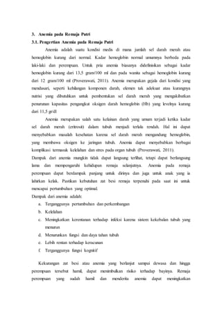 3. Anemia pada Remaja Putri
3.1. Pengertian Anemia pada Remaja Putri
Anemia adalah suatu kondisi medis di mana jumlah sel darah merah atau
hemoglobin kurang dari normal. Kadar hemoglobin normal umumnya berbeda pada
laki-laki dan perempuan. Untuk pria anemia biasanya didefinisikan sebagai kadar
hemoglobin kurang dari 13,5 gram/100 ml dan pada wanita sebagai hemoglobin kurang
dari 12 gram/100 ml (Proverawati, 2011). Anemia merupakan gejala dari kondisi yang
mendasari, seperti kehilangan komponen darah, elemen tak adekuat atau kurangnya
nutrisi yang dibutuhkan untuk pembentukan sel darah merah yang mengakibatkan
penurunan kapasitas pengangkut oksigen darah hemoglobin (Hb) yang levelnya kurang
dari 11,5 gr/dl
Anemia merupakan salah satu kelainan darah yang umum terjadi ketika kadar
sel darah merah (eritrosit) dalam tubuh menjadi terlalu rendah. Hal ini dapat
menyebabkan masalah kesehatan karena sel darah merah mengandung hemoglobin,
yang membawa oksigen ke jaringan tubuh. Anemia dapat menyebabkan berbagai
komplikasi termasuk kelelahan dan stres pada organ tubuh (Proverawati, 2011).
Dampak dari anemia mungkin tidak dapat langsung terlihat, tetapi dapat berlangsung
lama dan mempengaruhi kehidupan remaja selanjutnya. Anemia pada remaja
perempuan dapat berdampak panjang untuk dirinya dan juga untuk anak yang ia
lahirkan kelak. Pastikan kebutuhan zat besi remaja terpenuhi pada saat ini untuk
mencapai pertumbuhan yang optimal.
Dampak dari anemia adalah:
a. Terganggunya pertumbuhan dan perkembangan
b. Kelelahan
c. Meningkatkan kerentanan terhadap infeksi karena sistem kekebalan tubuh yang
menurun
d. Menurunkan fungsi dan daya tahan tubuh
e. Lebih rentan terhadap keracunan
f. Terganggunya fungsi kognitif
Kekurangan zat besi atau anemia yang berlanjut sampai dewasa dan hingga
perempuan tersebut hamil, dapat menimbulkan risiko terhadap bayinya. Remaja
perempuan yang sudah hamil dan menderita anemia dapat meningkatkan
 