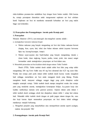 risiko kelahiran prematur dan melahirkan bayi dengan berat badan rendah. Oleh karena
itu, remaja perempuan disarankan untuk mengonsumsi suplemen zat besi sebelum
hamil. Suplemen zat besi ini membantu memenuhi kebutuhan zat besi yang makin
tinggi saat kehamilan.
3.2 Pencegahan dan Penanggulangan Anemia pada Remaja putri
1. Pencegahan
Menurut Almatzier (2011), cara mencegah dan mengobati anemia adalah :
a. meningkatkan konsumsi makanan bergizi
 Makan makanan yang banyak mengandung zat besi dari bahan makanan hewani
(daging, ikan, ayam, hati, telur) dan bahan mkanan nabati (sayuran berwarna
hijau tua, kacang-kacangan, tempe).
 Makan sayur-sayuran dan buah-buahan yang banyak mengandung vitamin c
(daun katuk, daun singkong, bayam, jambu, tomat, jeruk, dan nanas) sangat
bermanfaat untuk meningkatkan penyerapan zat besi dalam usus.
b. Menambah pemasukan zat besi kedalam tubuh dengan minum Tablet Tambah
Darah (TTD). Tablet tambah darah adalah tablet besi folat yang setiap tablet
mengandung 200 mg Ferro Sulfat atau 60 mg besi elemental dan 0,25 mg asam folat.
Wanita dan remaja putri perlu minum tablet tambah darah karena wanita mengalami
haid sehingga memerlukan zat besi untuk mengganti darah yang hilanng. Wanita
mengalami hamil, menyusui sehingga sanggat tinggi yang perlu disiapkan sedini
mungkin semenjak remaja. Tablet tambah darah mampu mengobati wanita dan remaja
putri yang menderita anemia, meningkatkan kemampuan belajar, ke,a,puam kerja dan
kualitas sumberdaya manusia serta generasi penerus. Anjuran minum yaitu minum 1
tablet tambah darah seminggu sekali dan dianjurkan minum tablet 1 setiap hari selama
haid. Minumlah tablet tambah darah dengan air putih jangan minum dengan the, susu
dan kopi karena dapat menurunkan penyerapan zat besi dalam tubuh sehingga
manfaatnya menjadi berkurang.
c. Mengobati penyakit yang menyebabkan atau memeperberat anemia seperti cacingan,
malaria dan penyakit TBC
2. Penanggulangan Anemia pada Remaja Putri
 