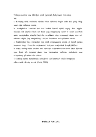 Tindakan penting yang dilakukan untuk mencegah kekurangan besi antara
lain:
a. Konseling untuk membantu memilih bahan makanan dengan kadar besi yang cukup
secara rutin pada usia remaja.
b. Meningkatkan konsumsi besi dari sumber hewani seperti daging, ikan, unggas,
makanan laut disertai minum sari buah yang mengandung vitamin C (asam askorbat)
untuk meningkatkan absorbsi besi dan menghindari atau mengurangi minum kopi, teh,
minuman ringan yang mengandung karbonat dan minum susu pada saat makan.
c. Suplementasi besi, merupakan cara untuk menanggulangi anemia di daerah dengan
prevalensi tinggi. Pemberian suplementasi besi pada remaja dosis 1 mg/KgBB/hari.
d. Untuk meningkatkan absorbsi besi, sebaiknya suplementasi besi tidak diberi bersama
susu, kopi, teh, minuman ringan yang mengandung karbonat, multivitamin yang
mengandung phosphate dan kalsium.
e. Skrining anemia. Pemeriksaan hemoglobin dan hematokrit masih merupakan
pilihan untuk skrining anemia (Lubis, 2008)
DAFTAR PUSTAKA
 