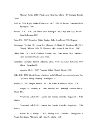 Almatsier, Sunita. 2011. Prinsip dasar Ilmu Gizi. Jakarta : PT Gramedia Pustaka
Utama
Arief, M. 2008. Kapita Selekta Kedokteran. Jilid 2. Edisi III. Jakarta: Penerbitan Media
Aesculapius FKUI.
Arisman, M.B., 2010. Gizi Dalam Daur Kehidupan: Buku Ajar Ilmu Gizi. Jakarta :
Buku Kedokteran EGC.
Bakta, I.M., 2007. Hematologi Klinik Ringkas. Buku Kedokteran EGC, Denpasar
Cunningham FG, Gant NF, Leveno KJ, Gilstrapm LC, Hauth JC, Wenstrom KD. 2013.
Obstetric Williams. Edisi 21. Alihbahasa oleh : Andry H, dkk. Jakarta : EGC
Dinkes Jatim. 2013. Profil Kesehatan Provinsi Jawa Timur Tahun 2014. Surabaya ;
Dinas Kesehatan Provinsi Jawa Timur.
Kementrian Kesehatan Republik Indonesia. 2013. Profil Kesehatan Indonesia 2012.
Jakarta : Kemenkes RI.
Manuaba, I.B.G., , 2007. Pengantar Kuliah Obstetri. Jakarta: EGC.
Miller, R.D., 2008. Blood Disease of Infancy and Childhood, Iron Metabolism and Iron
Deficiency. Mosby Company. Washington DC.
Mochtar, R., 2012. Sinopsis Obstetri. Jilid 1. Ed.3 Buku Kedokteran Jakarta : EGC.
Morgan, G, Hamilton, C. 2009. Obstetri dan Ginekologi, Panduan Praktik.
Jakarta :EGC
Proverawati, Atikah.2011. Anemia dan Anemia kehamilan. Yogyakarta : Nuha
Medika
Proverawati, Atikah.2011. Anemia dan Anemia kehamilan. Yogyakarta : Nuha
Medika
Robson SE & Waugh J. 2011. Patologi Pada Kehamilan : Manajemem &
Asuhan Kebidanan. Alihbahasa oleh : Devi Y. Jakarta : EGC
 