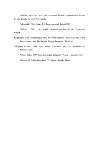 Saifuddin, Abdul Bari. 2014. Ilmu Kebidanan Sarwono Prawirohardjo. Jakarta:
PT Bina Pustaka Sarwono Prawirohardjo.
Salmah,dkk. 2006. Asuhan Kebidanan Antenatal. Jakarta:EGC
Soebroto,I., 2009. Cara mudah mengatasi problem Anemia. Yogyakarta:
Bangkit
Soetjiningsih. 2012. Perkembangan Anak dan Permasalahannya dalam Buku Ajar I Ilmu
Perkembangan Anak Dan Remaja. Jakarta :Sagungseto .Pp 86-90.
Sulistyawati,Ari.2009. Buku Ajar Asuhan Kebidanan pada ibu bersalin.Jakarta:
Salemba Medika
Varney, Helen. 2007. Buku Ajar Asuhan kebidanan, Volume 1. Jakarta : EGC
Waryana, 2010. Gizi Reproduksi. Yogyakarta : Pustaka Rihma.
 