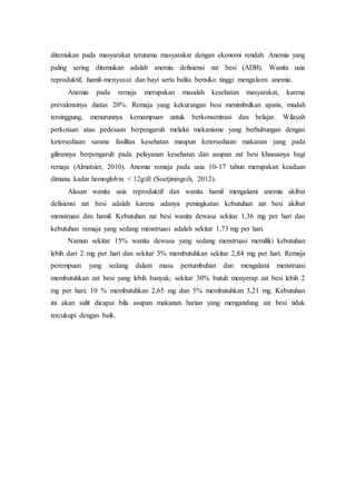 ditemukan pada masyarakat terutama masyarakat dengan ekonomi rendah. Anemia yang
paling sering ditemukan adalah anemia defisiensi zat besi (ADB). Wanita usia
reproduktif, hamil-menyusui dan bayi serta balita berisiko tinggi mengalami anemia.
Anemia pada remaja merupakan masalah kesehatan masyarakat, karena
prevalensinya diatas 20%. Remaja yang kekurangan besi menimbulkan apatis, mudah
tersinggung, menurunnya kemampuan untuk berkonsentrasi dan belajar. Wilayah
perkotaan atau pedesaan berpengaruh melalui mekanisme yang berhubungan dengan
ketersediaan sarana fasilitas kesehatan maupun ketersediaan makanan yang pada
gilirannya berpengaruh pada pelayanan kesehatan dan asupan zat besi khususnya bagi
remaja (Almatsier, 2010). Anemia remaja pada usia 10-17 tahun merupakan keadaan
dimana kadar hemoglobin < 12g/dl (Soetjiningsih, 2012).
Alasan wanita usia reproduktif dan wanita hamil mengalami anemia akibat
defisiensi zat besi adalah karena adanya peningkatan kebutuhan zat besi akibat
menstruasi dan hamil. Kebutuhan zat besi wanita dewasa sekitar 1,36 mg per hari dan
kebutuhan remaja yang sedang menstruasi adalah sekitar 1,73 mg per hari.
Namun sekitar 15% wanita dewasa yang sedang menstruasi memiliki kebutuhan
lebih dari 2 mg per hari dan sekitar 5% membutuhkan sekitar 2,84 mg per hari. Remaja
perempuan yang sedang dalam masa pertumbuhan dan mengalami menstruasi
membutuhkan zat besi yang lebih banyak; sekitar 30% butuh menyerap zat besi lebih 2
mg per hari; 10 % membutuhkan 2,65 mg dan 5% membutuhkan 3,21 mg. Kebutuhan
ini akan sulit dicapai bila asupan makanan harian yang mengandung zat besi tidak
tercukupi dengan baik.
 