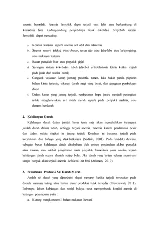 anemia hemolitik. Anemia hemolitik dapat terjadi saat lahir atau berkembang di
kemudian hari. Kadang-kadang penyebabnya tidak diketahui. Penyebab anemia
hemolitik dapat mencakup:
a. Kondisi warisan, seperti anemia sel sabit dan talasemia
b. Stresor seperti infeksi, obat-obatan, racun ular atau laba-laba atau kelajengking,
atau makanan tertentu
c. Racun penyakit liver atau penyakit ginjal
d. Serangan sistem kekebalan tubuh (disebut eritroblastosis fetalis ketika terjadi
pada janin dari wanita hamil)
e. Cangkok vaskular, katup jantung prostetik, tumor, luka bakar parah, paparan
bahan kimia tertentu, tekanan darah tinggi yang berat, dan gangguan pembekuan
darah
f. Dalam kasus yang jarang terjadi, pembesaran limpa justru menjadi perangkap
untuk menghancurkan sel darah merah seperti pada penyakit malaria, atau
demam berdarah
2. Kehilangan Darah
Kehilangan darah dalam jumlah besar tentu saja akan menyebabkan kurangnya
jumlah darah dalam tubuh, sehingga terjadi anemia. Anemia karena perdarahan besar
dan dalam waktu singkat ini jarang terjadi. Keadaan ini biasanya terjadi pada
kecelakaan dan bahaya yang diakibatkannya (Sadikin, 2001). Pada laki-laki dewasa,
sebagian besar kehilangan darah disebabkan oleh proses perdarahan akibat penyakit
atau trauma, atau akibat pengobatan suatu penyakit. Sementara pada wanita, terjadi
kehilangan darah secara alamiah setiap bulan. Jika darah yang keluar selama menstruasi
sangat banyak akan terjadi anemia defisiensi zat besi (Arisman, 2010).
3. Penurunan Produksi Sel Darah Merah
Jumlah sel darah yang diproduksi dapat menurun ketika terjadi kerusakan pada
daerah sumsum tulang atau bahan dasar produksi tidak tersedia (Proverawati, 2011).
Beberapa faktor kebiasaan dan sosial budaya turut memperburuk kondisi anemia di
kalangan perempuan yaitu :
a. Kurang mengkonsumsi bahan makanan hewani
 