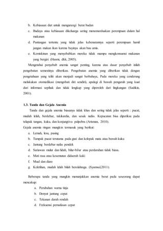 b. Kebiasaan diet untuk mengurangi berat badan
c. Budaya atau kebiasaan dikeluarga sering menomorduakan perempuan dalam hal
makanan
d. Pantangan tertentu yang tidak jelas kebenarannya seperti perempuan hamil
jangan makan ikan karena bayinya akan bau amis.
e. Kemiskinan yang menyebabkan mereka tidak mampu mengkonsumsi makanan
yang bergizi (Hasmi, dkk, 2005).
Mengetahui penyebab anemia sangat penting, karena atas dasar penyebab inilah
pengobatan semestinya diberikan. Pengobatan anemia yang diberikan tidak dengan
pengetahuan yang teliti akan menjadi sangat berbahaya, Pada mereka yang cenderung
melakukan otomedikasi (mengobati diri sendiri), apalagi di bawah pengaruh yang kuat
dari informasi sepihak dan tidak lengkap yang diperoleh dari lingkungan (Sadikin,
2001).
1.3. Tanda dan Gejala Anemia
Tanda dan gejala anemia biasanya tidak khas dan sering tidak jelas seperti : pucat,
mudah lelah, berdebar, takikardia, dan sesak nafas. Kepucatan bisa diperiksa pada
telapak tangan, kuku, dan konjungtiva palpebra (Arisman, 2010).
Gejala anemia ringan mungkin termasuk yang berikut:
a. Lemah, lesu, pusing
b. Tampak pucat terutama pada gusi dan kelopak mata atau bawah kuku
c. Jantung berdebar nafas pendek
d. Sariawan mulut dan lidah, bilur-bilur atau perdarahan tidak biasa.
e. Mati rasa atau kesemutan didaerah kaki
f. Mual dan diare
g. Keletihan, mudah lelah bilah berolahraga. (Syamsul,2011).
Beberapa tanda yang mungkin menunjukkan anemia berat pada seseorang dapat
mencakup:
a. Perubahan warna tinja
b. Denyut jantung cepat
c. Tekanan darah rendah
d. Frekuensi pernafasan cepat
 
