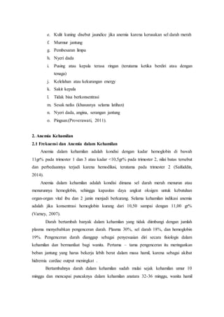 e. Kulit kuning disebut jaundice jika anemia karena kerusakan sel darah merah
f. Murmur jantung
g. Pembesaran limpa
h. Nyeri dada
i. Pusing atau kepala terasa ringan (terutama ketika berdiri atau dengan
tenaga)
j. Kelelahan atau kekurangan energy
k. Sakit kepala
l. Tidak bisa berkonsentrasi
m. Sesak nafas (khususnya selama latihan)
n. Nyeri dada, angina, serangan jantung
o. Pingsan.(Proverawati, 2011).
2. Anemia Kehamilan
2.1 Frekuensi dan Anemia dalam Kehamilan
Anemia dalam kehamilan adalah kondisi dengan kadar hemoglobin di bawah
11gr% pada trimester 1 dan 3 atau kadar <10,5gr% pada trimester 2, nilai batas tersebut
dan perbedaannya terjadi karena hemodilusi, terutama pada trimester 2 (Saifuddin,
2014).
Anemia dalam kehamilan adalah kondisi dimana sel darah merah menurun atau
menurunnya hemoglobin, sehingga kapasitas daya angkut oksigen untuk kebutuhan
organ-organ vital ibu dan 2 janin menjadi berkurang. Selama kehamilan indikasi anemia
adalah jika konsentrasi hemoglobin kurang dari 10,50 sampai dengan 11,00 gr%
(Varney, 2007).
Darah bertambah banyak dalam kehamilan yang tidak diimbangi dengan jumlah
plasma menyebabkan pengenceran darah. Plasma 30%, sel darah 18%, dan hemoglobin
19%. Pengenceran darah dianggap sebagai penyesuaian diri secara fisiologis dalam
kehamilan dan bermanfaat bagi wanita. Pertama – tama pengenceran itu meringankan
beban jantung yang harus bekerja lebih berat dalam masa hamil, karena sebagai akibat
hidremia cardiac output meningkat .
Bertambahnya darah dalam kehamilan sudah mulai sejak kehamilan umur 10
minggu dan mencapai puncaknya dalam kehamilan anatara 32-36 minggu, wanita hamil
 