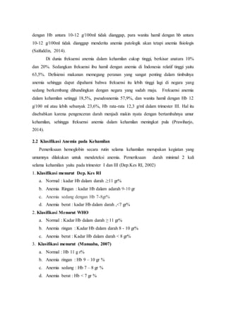dengan Hb antara 10-12 g/100ml tidak dianggap, para wanita hamil dengan hb antara
10-12 g/100ml tidak dianggap menderita anemia patologik akan tetapi anemia fisiologis
(Saifuddin, 2014).
Di dunia frekuensi anemia dalam kehamilan cukup tinggi, berkisar anatara 10%
dan 20%. Sedangkan frekuensi ibu hamil dengan anemia di Indonesia relatif tinggi yaitu
63,5%. Defisiensi makanan memegang peranan yang sangat penting dalam timbulnya
anemia sehingga dapat dipahami bahwa frekuensi itu lebih tinggi lagi di negara yang
sedang berkembang dibandingkan dengan negara yang sudah maju. Frekuensi anemia
dalam kehamilan setinggi 18,5%, pseudoanemia 57,9%, dan wanita hamil dengan Hb 12
g/100 ml atau lebih sebanyak 23,6%, Hb rata-rata 12,3 g/ml dalam trimester III. Hal itu
disebabkan karena pengenceran darah menjadi makin nyata dengan bertambahnya umur
kehamilan, sehingga frekuensi anemia dalam kehamilan meningkat pula (Prawiharjo,
2014).
2.2 Klasifikasi Anemia pada Kehamilan
Pemeriksaan hemoglobin secara rutin selama kehamilan merupakan kegiatan yang
umumnya dilakukan untuk mendeteksi anemia. Pemeriksaan darah minimal 2 kali
selama kehamilan yaitu pada trimester I dan III (Dep.Kes RI, 2002)
1. Klasifikasi menurut Dep. Kes RI
a. Normal : kadar Hb dalam darah .≥11 gr%
b. Anemia Ringan : kadar Hb dalam adarah 9-10 gr
c. Anemia sedang dengan Hb 7-8gr%
d. Anemia berat : kadar Hb dalam darah ,<7 gr%
2. Klasifikasi Menurut WHO
a. Normal : Kadar Hb dalam darah ≥ 11 gr%
b. Anemia ringan : Kadar Hb dalam darah 8 - 10 gr%
c. Anemia berat : Kadar Hb dalam darah < 8 gr%
3. Klasifikasi menurut (Manuaba, 2007)
a. Normal : Hb 11 g r%
b. Anemia ringan : Hb 9 – 10 gr %
c. Anemia sedang : Hb 7 – 8 gr %
d. Anemia berat : Hb < 7 gr %
 